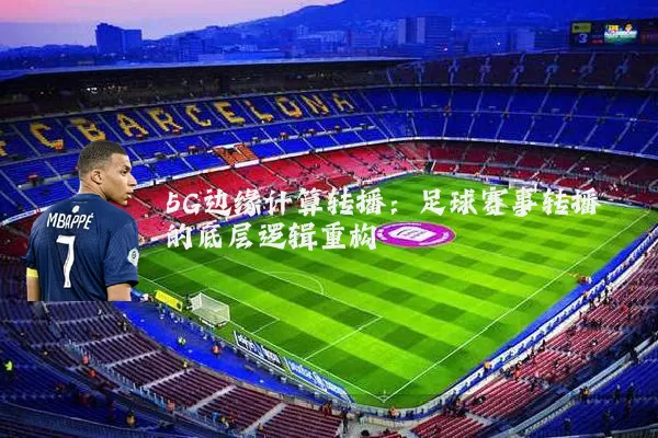 5G边缘计算转播:足球赛事转播的底层逻辑重构
